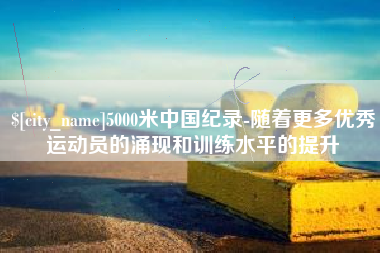 渭南5000米中国纪录-随着更多优秀运动员的涌现和训练水平的提升