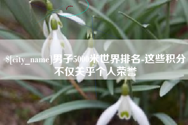 渭南男子5000米世界排名-这些积分不仅关乎个人荣誉