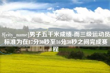 渭南男子五千米成绩-而三级运动员标准为在17分30秒至16分30秒之间完成赛程