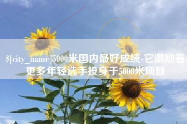 渭南5000米国内最好成绩-它激励着更多年轻选手投身于5000米项目