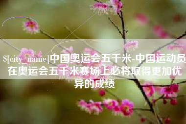 渭南中国奥运会五千米-中国运动员在奥运会五千米赛场上必将取得更加优异的成绩