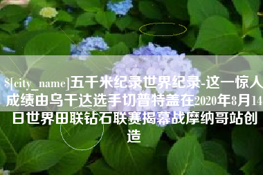 渭南五千米纪录世界纪录-这一惊人成绩由乌干达选手切普特盖在2020年8月14日世界田联钻石联赛揭幕战摩纳哥站创造