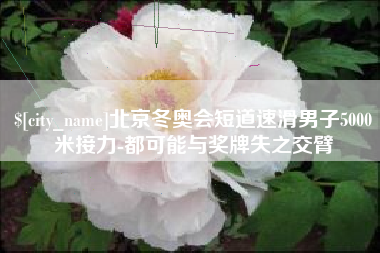 渭南北京冬奥会短道速滑男子5000米接力-都可能与奖牌失之交臂