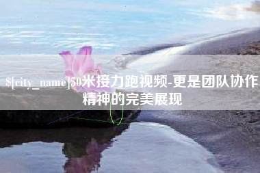 渭南50米接力跑视频-更是团队协作精神的完美展现