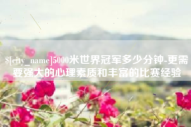 渭南5000米世界冠军多少分钟-更需要强大的心理素质和丰富的比赛经验