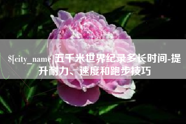 渭南五千米世界纪录多长时间-提升耐力、速度和跑步技巧