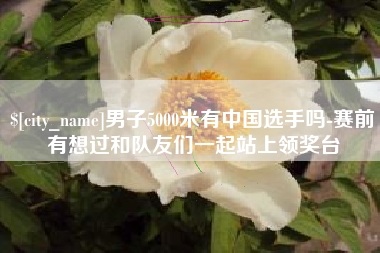 渭南男子5000米有中国选手吗-赛前有想过和队友们一起站上领奖台