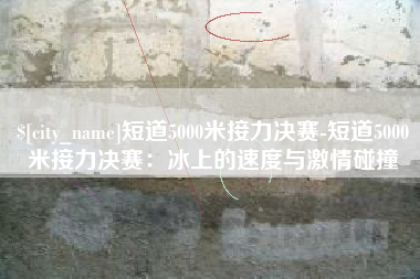 渭南短道5000米接力决赛-短道5000米接力决赛：冰上的速度与激情碰撞