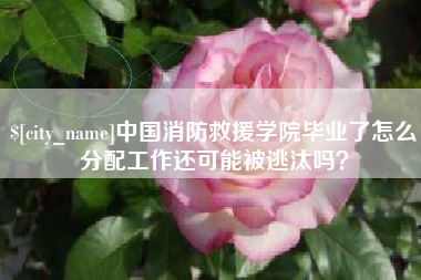 渭南中国消防救援学院毕业了怎么分配工作还可能被逃汰吗？