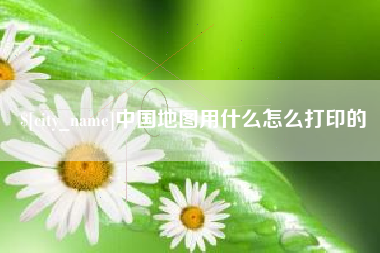 渭南中国地图用什么怎么打印的