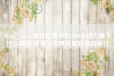 渭南滑冰比赛中的5000米接力属于什么项目-常常引发体育爱好者的探讨