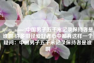 渭南中国男子五千米记录保持者是谁啊-许多田径爱好者心中都有这样一个疑问：中国男子五千米记录保持者是谁啊