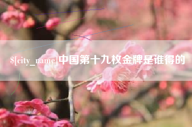 渭南中国第十九枚金牌是谁得的
