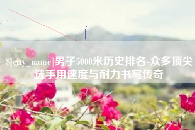 渭南男子5000米历史排名-众多顶尖选手用速度与耐力书写传奇